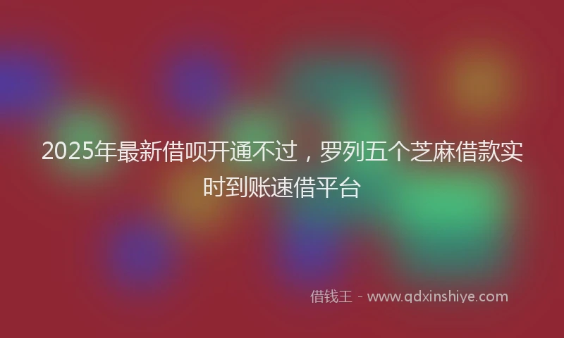 2025年最新借呗开通不过，罗列五个芝麻借款实时到账速借平台