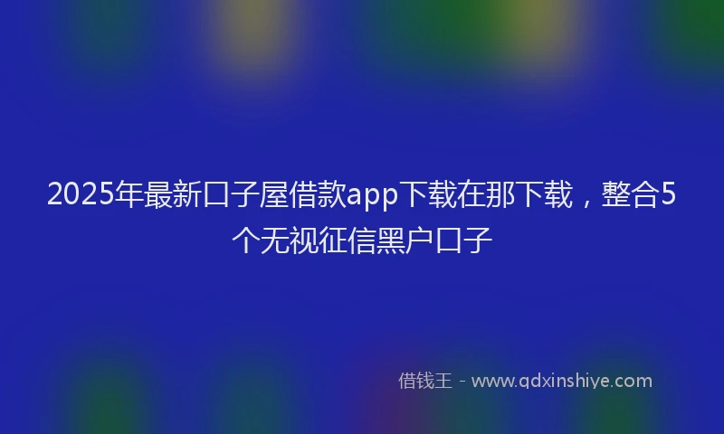 2025年最新口子屋借款app下载在那下载，整合5个无视征信黑户口子