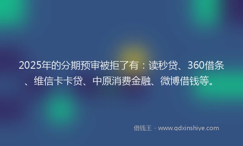 2025年的分期预审被拒了有：读秒贷、360借条、维信卡卡贷、中原消费金融、微博借钱等。