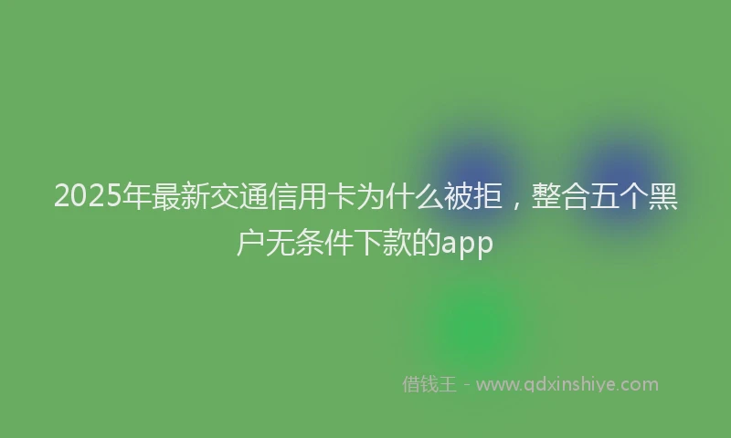 2025年最新交通信用卡为什么被拒，整合五个黑户无条件下款的app