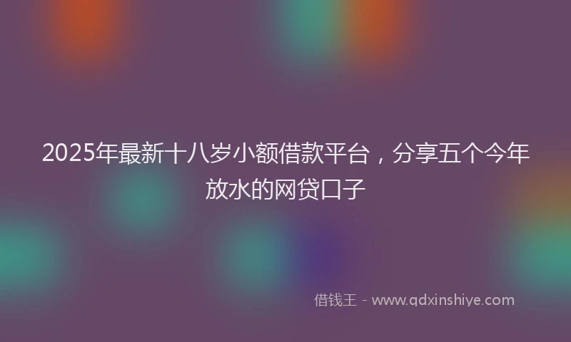 2025年最新十八岁小额借款平台，分享五个今年放水的网贷口子