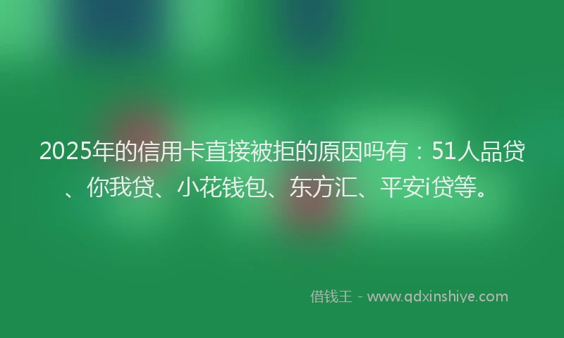 2025年的信用卡直接被拒的原因吗有：51人品贷、你我贷、小花钱包、东方汇、平安i贷等。