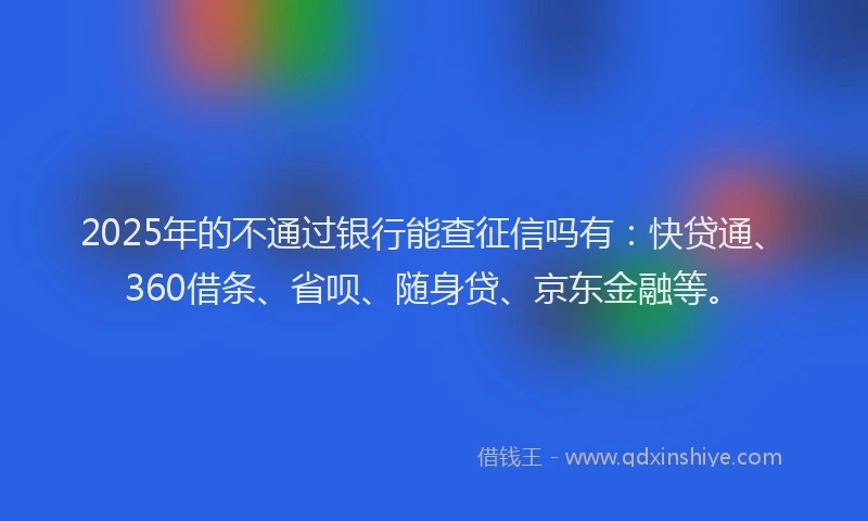 2025年的不通过银行能查征信吗有：快贷通、360借条、省呗、随身贷、京东金融等。