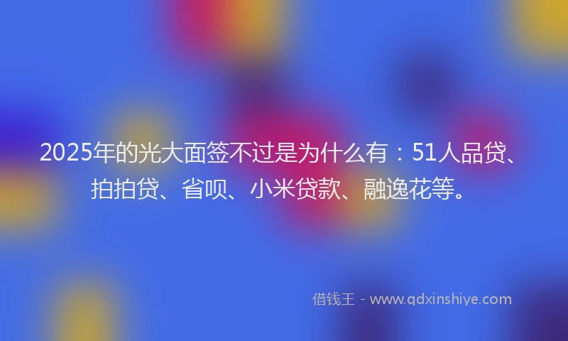 2025年的光大面签不过是为什么有：51人品贷、拍拍贷、省呗、小米贷款、融逸花等。