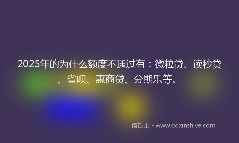 2025年的为什么额度不通过有：微粒贷、读秒贷、省呗、惠商贷、分期乐等。