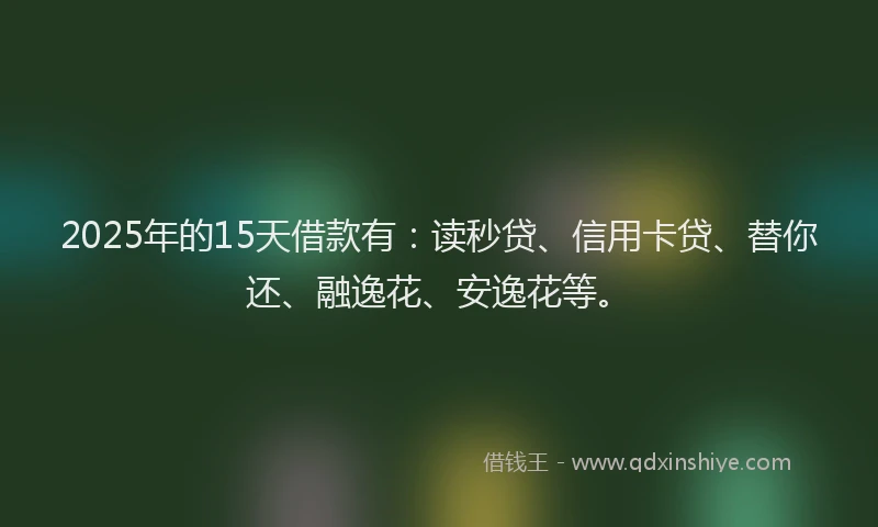2025年的15天借款有：读秒贷、信用卡贷、替你还、融逸花、安逸花等。