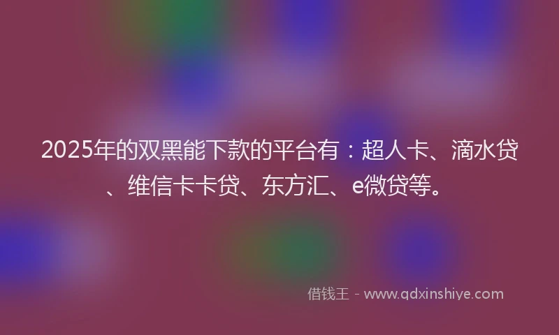 2025年的双黑能下款的平台有：超人卡、滴水贷、维信卡卡贷、东方汇、e微贷等。