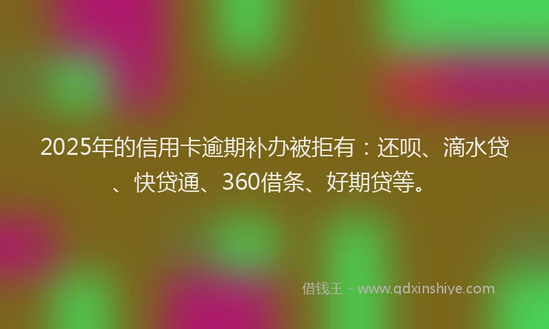 2025年的信用卡逾期补办被拒有：还呗、滴水贷、快贷通、360借条、好期贷等。