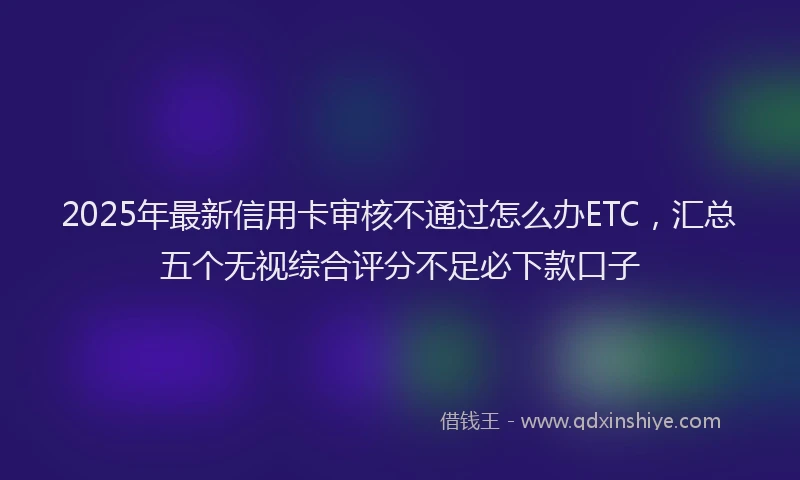 2025年最新信用卡审核不通过怎么办ETC，汇总五个无视综合评分不足必下款口子