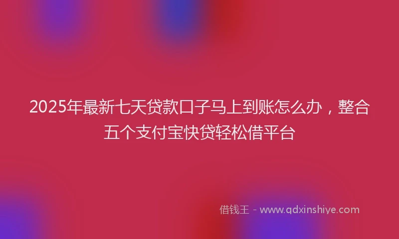 2025年最新七天贷款口子马上到账怎么办，整合五个支付宝快贷轻松借平台