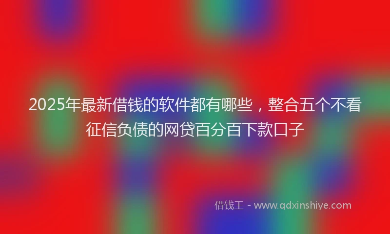 2025年最新借钱的软件都有哪些，整合五个不看征信负债的网贷百分百下款口子