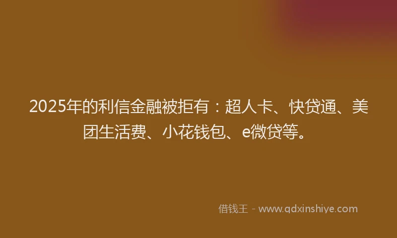 2025年的利信金融被拒有：超人卡、快贷通、美团生活费、小花钱包、e微贷等。