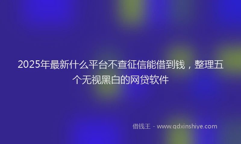 2025年最新什么平台不查征信能借到钱，整理五个无视黑白的网贷软件