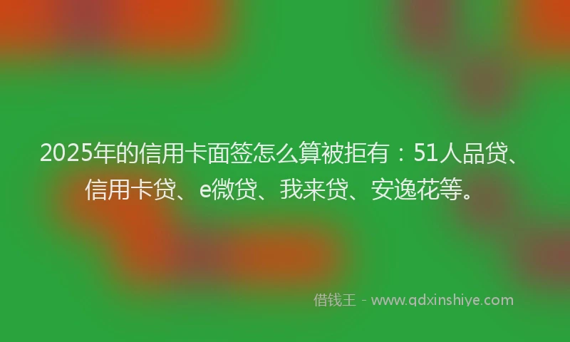 2025年的信用卡面签怎么算被拒有：51人品贷、信用卡贷、e微贷、我来贷、安逸花等。