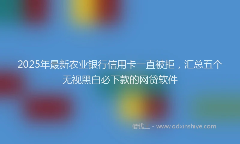 2025年最新农业银行信用卡一直被拒，汇总五个无视黑白必下款的网贷软件