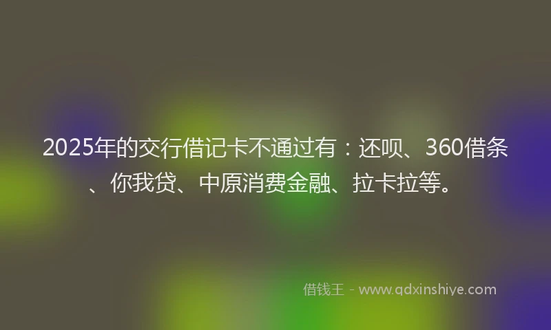 2025年的交行借记卡不通过有：还呗、360借条、你我贷、中原消费金融、拉卡拉等。