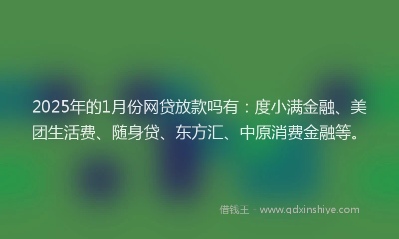 2025年的1月份网贷放款吗有：度小满金融、美团生活费、随身贷、东方汇、中原消费金融等。
