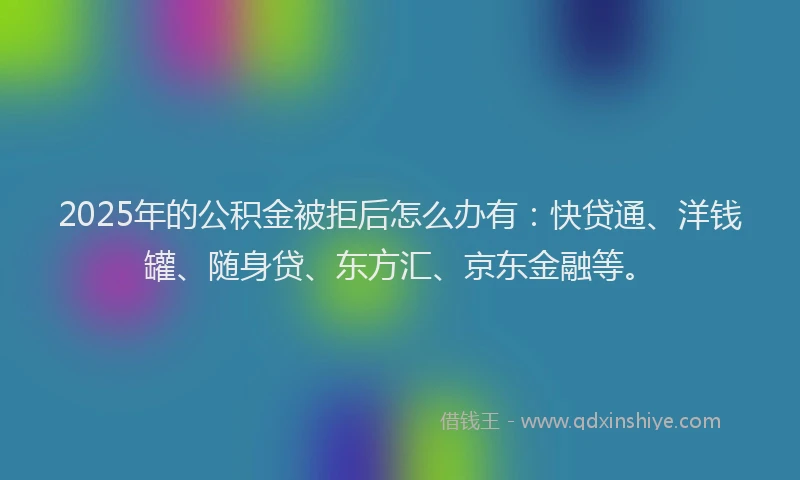 2025年的公积金被拒后怎么办有：快贷通、洋钱罐、随身贷、东方汇、京东金融等。
