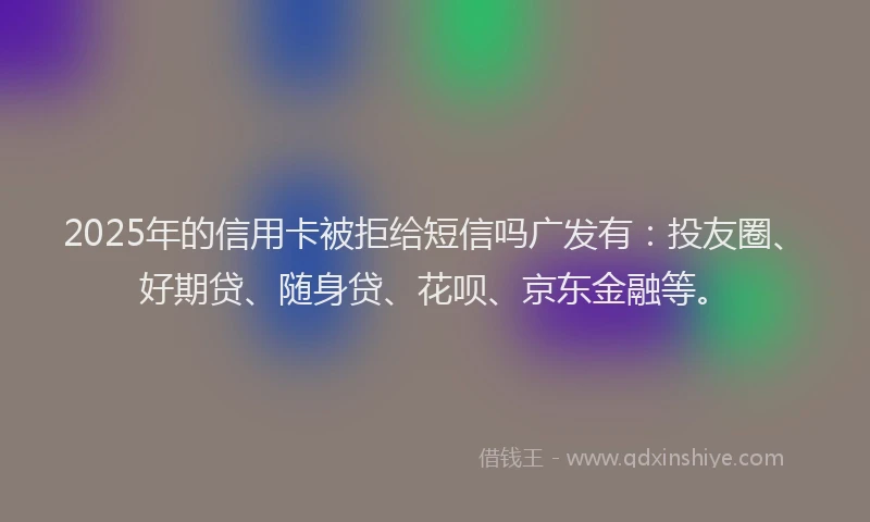 2025年的信用卡被拒给短信吗广发有：投友圈、好期贷、随身贷、花呗、京东金融等。
