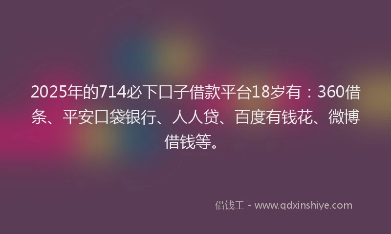 2025年的714必下口子借款平台18岁有：360借条、平安口袋银行、人人贷、百度有钱花、微博借钱等。