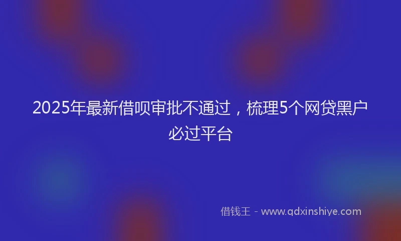 2025年最新借呗审批不通过，梳理5个网贷黑户必过平台
