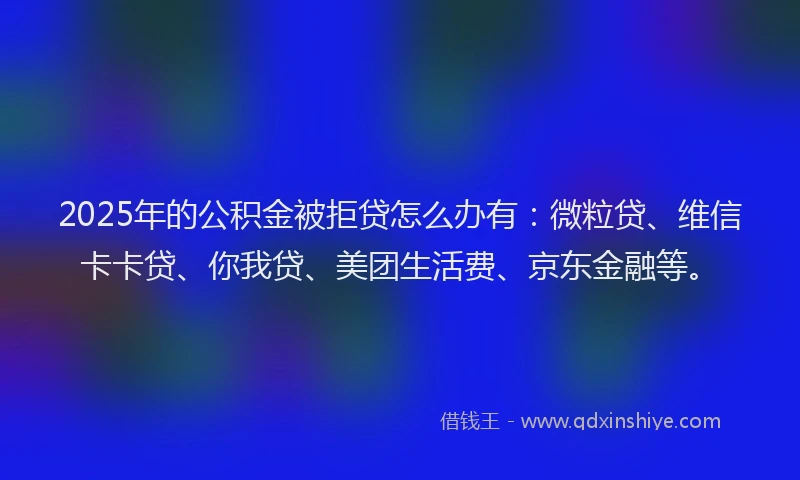 2025年的公积金被拒贷怎么办有：微粒贷、维信卡卡贷、你我贷、美团生活费、京东金融等。