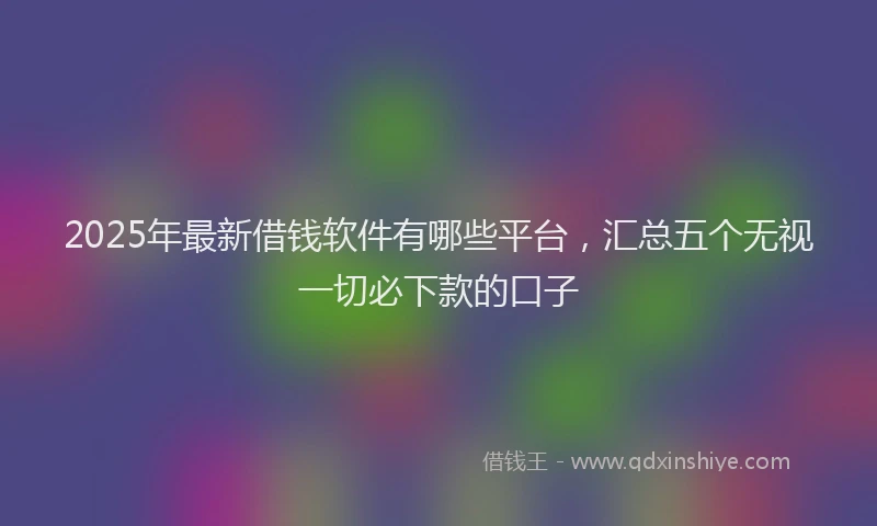 2025年最新借钱软件有哪些平台，汇总五个无视一切必下款的口子