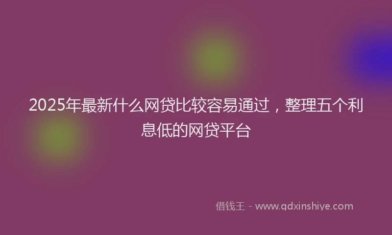 2025年最新什么网贷比较容易通过，整理五个利息低的网贷平台