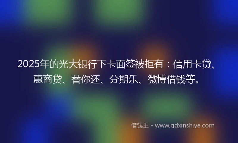 2025年的光大银行下卡面签被拒有：信用卡贷、惠商贷、替你还、分期乐、微博借钱等。