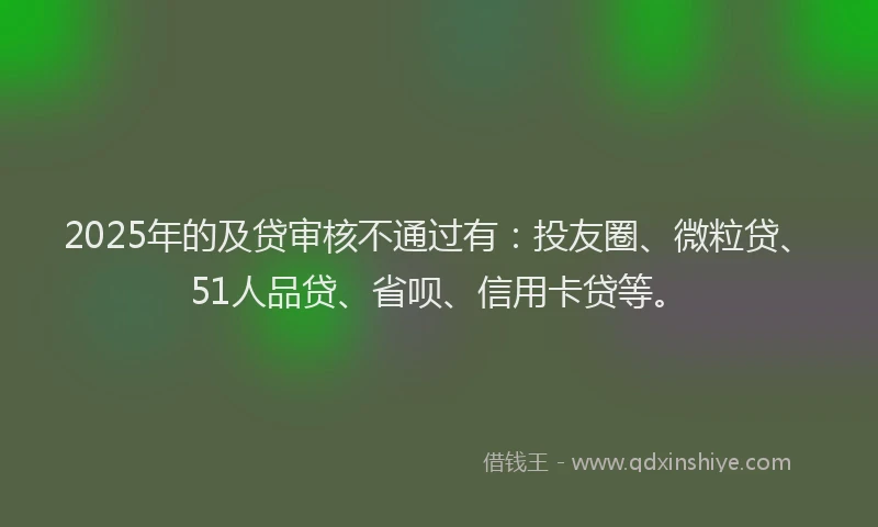 2025年的及贷审核不通过有：投友圈、微粒贷、51人品贷、省呗、信用卡贷等。