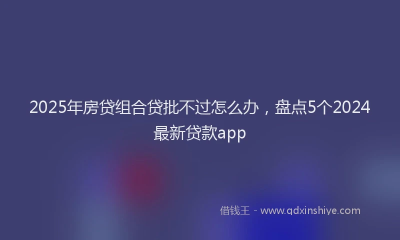 2025年房贷组合贷批不过怎么办，盘点5个2024最新贷款app