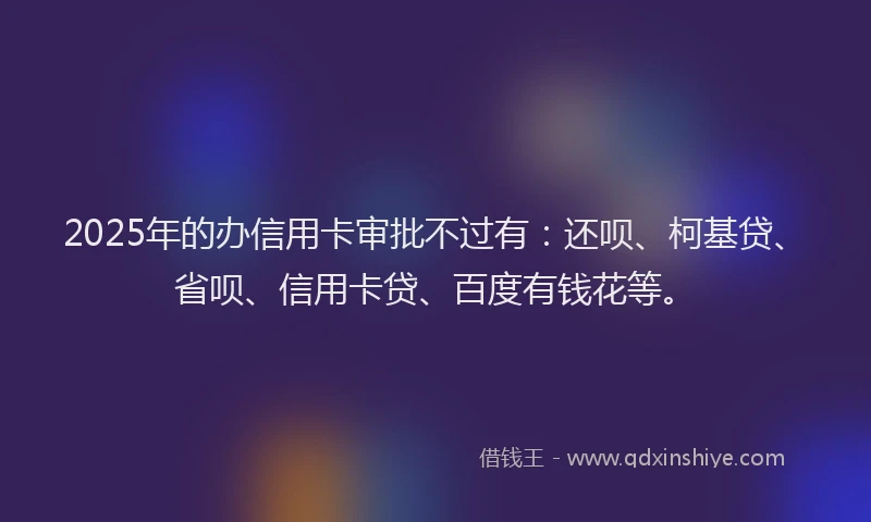 2025年的办信用卡审批不过有：还呗、柯基贷、省呗、信用卡贷、百度有钱花等。