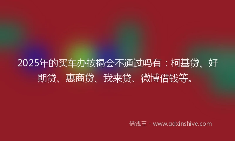 2025年的买车办按揭会不通过吗有：柯基贷、好期贷、惠商贷、我来贷、微博借钱等。