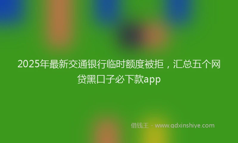 2025年最新交通银行临时额度被拒，汇总五个网贷黑口子必下款app