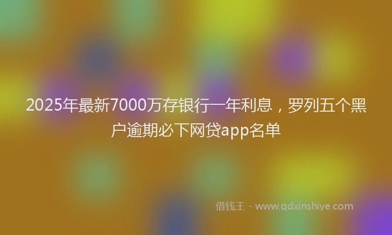 2025年最新7000万存银行一年利息，罗列五个黑户逾期必下网贷app名单