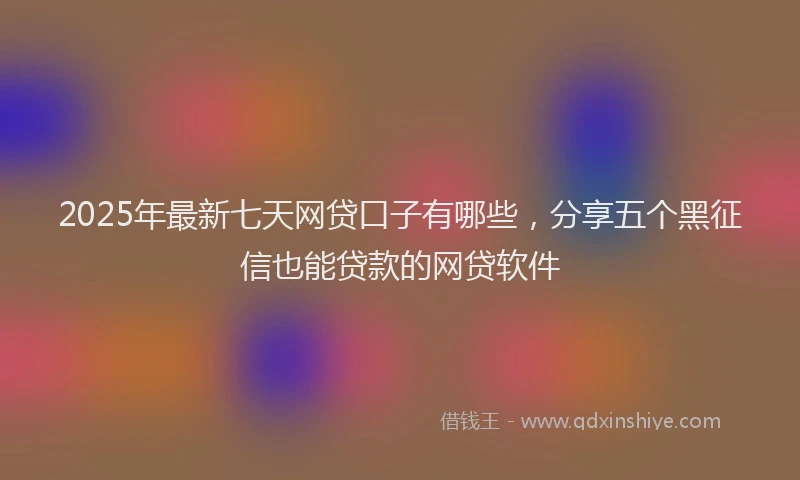 2025年最新七天网贷口子有哪些，分享五个黑征信也能贷款的网贷软件