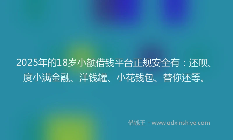 2025年的18岁小额借钱平台正规安全有：还呗、度小满金融、洋钱罐、小花钱包、替你还等。