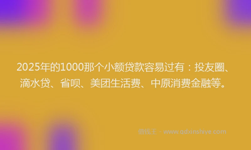 2025年的1000那个小额贷款容易过有：投友圈、滴水贷、省呗、美团生活费、中原消费金融等。