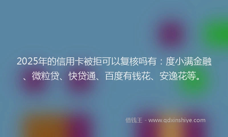 2025年的信用卡被拒可以复核吗有：度小满金融、微粒贷、快贷通、百度有钱花、安逸花等。