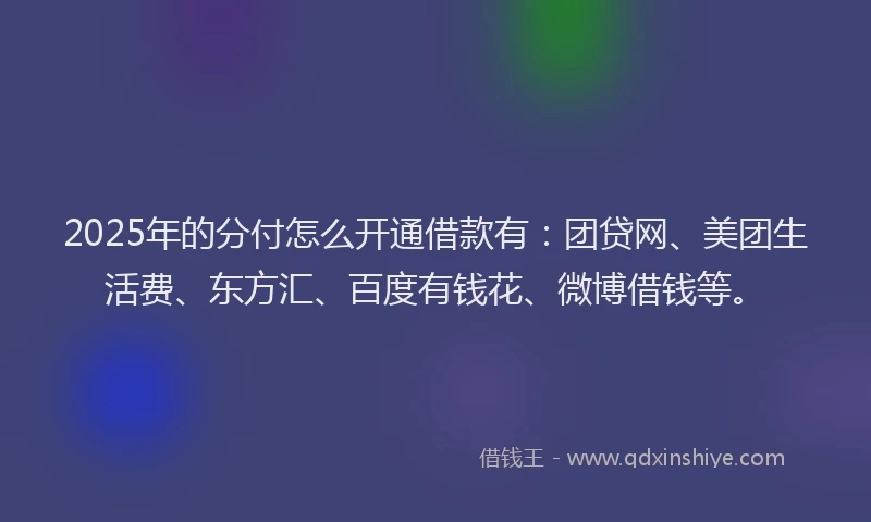 2025年的分付怎么开通借款有：团贷网、美团生活费、东方汇、百度有钱花、微博借钱等。