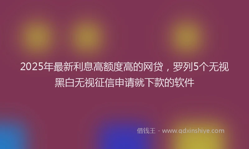 2025年最新利息高额度高的网贷，罗列5个无视黑白无视征信申请就下款的软件