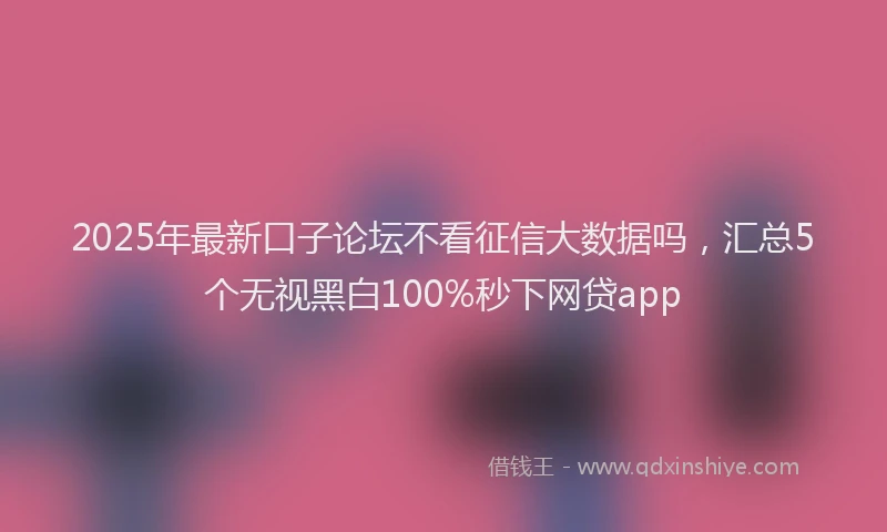 2025年最新口子论坛不看征信大数据吗，汇总5个无视黑白100%秒下网贷app