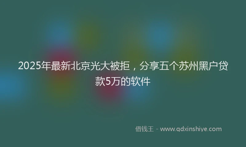 2025年最新北京光大被拒，分享五个苏州黑户贷款5万的软件