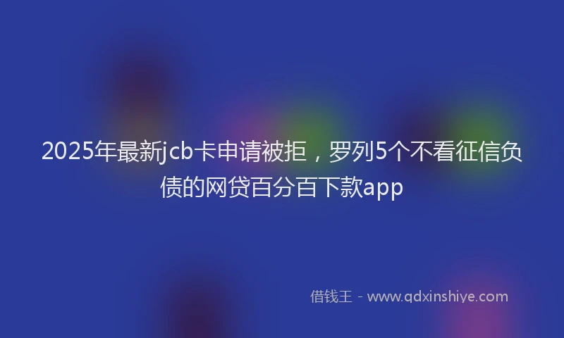 2025年最新jcb卡申请被拒，罗列5个不看征信负债的网贷百分百下款app
