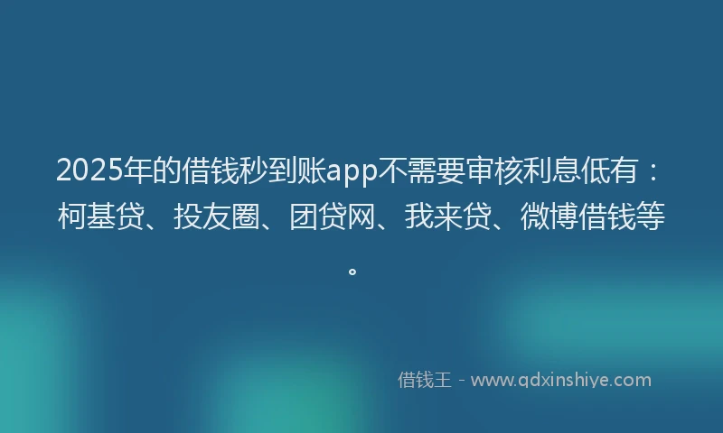 2025年的借钱秒到账app不需要审核利息低有：柯基贷、投友圈、团贷网、我来贷、微博借钱等。
