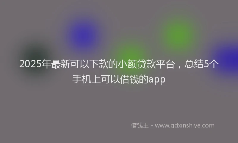 2025年最新可以下款的小额贷款平台，总结5个手机上可以借钱的app