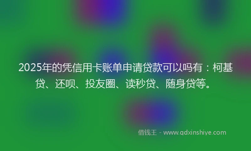 2025年的凭信用卡账单申请贷款可以吗有：柯基贷、还呗、投友圈、读秒贷、随身贷等。