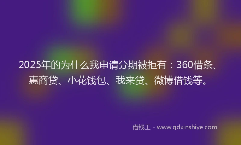 2025年的为什么我申请分期被拒有：360借条、惠商贷、小花钱包、我来贷、微博借钱等。