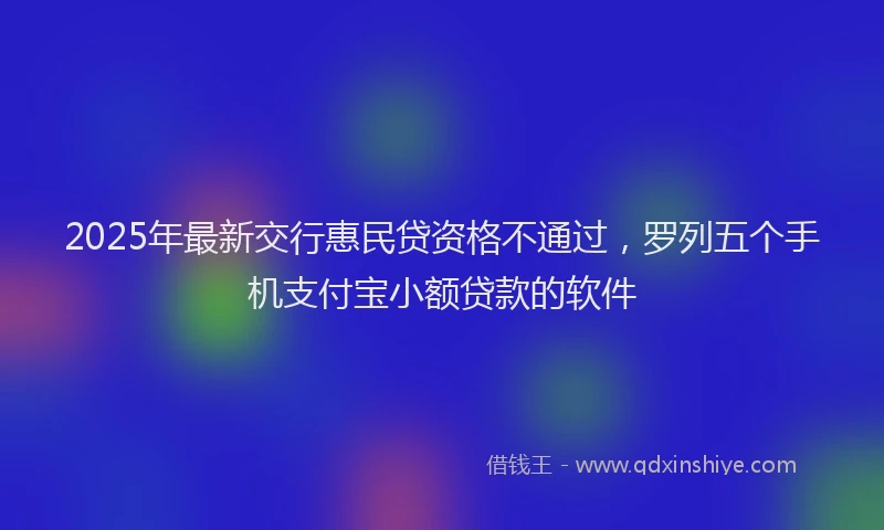 2025年最新交行惠民贷资格不通过，罗列五个手机支付宝小额贷款的软件