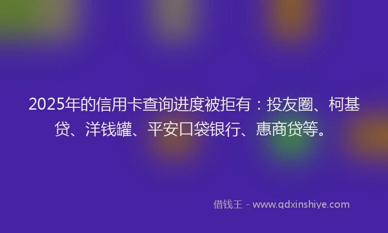 2025年的信用卡查询进度被拒有：投友圈、柯基贷、洋钱罐、平安口袋银行、惠商贷等。